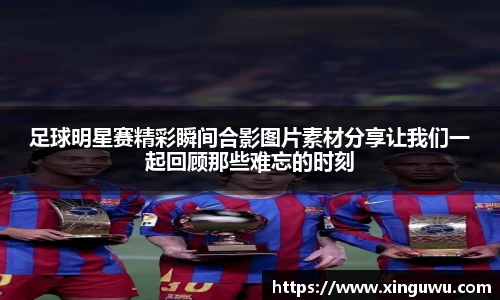足球明星赛精彩瞬间合影图片素材分享让我们一起回顾那些难忘的时刻