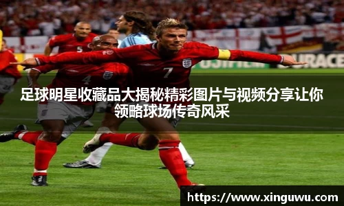 足球明星收藏品大揭秘精彩图片与视频分享让你领略球场传奇风采